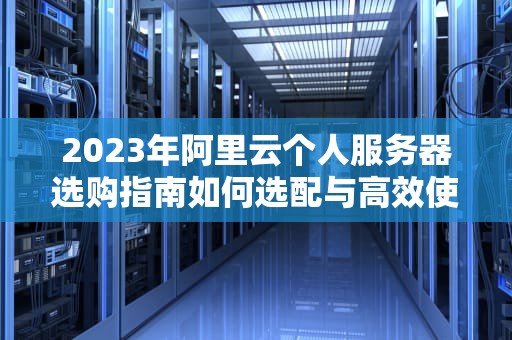 2023年阿里云个人服务器选购指南如何选配与高效使用？