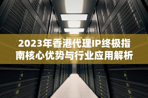 2023年香港代理IP终极指南核心优势与行业应用解析