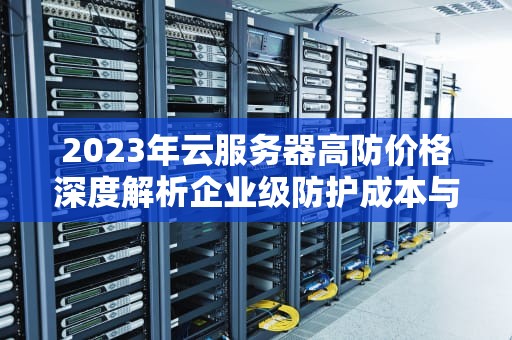 2023年云服务器高防价格深度解析企业级防护成本与选购指南