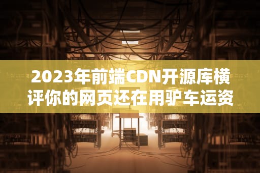2023年前端CDN开源库横评你的网页还在用驴车运资源吗？