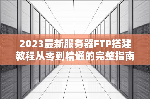 2023最新服务器FTP搭建教程从零到精通的完整指南