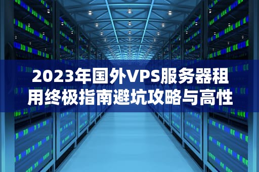 2023年国外VPS服务器租用终极指南避坑攻略与高性价比方案推荐