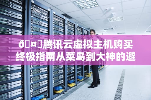 🤖腾讯云虚拟主机购买终极指南从菜鸟到大神的避坑姿势都在这了！🤖