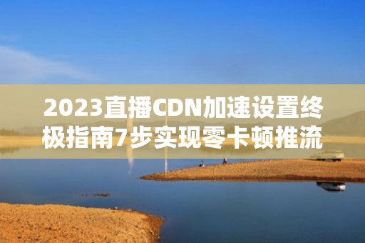 2023直播CDN加速设置终极指南7步实现零卡顿推流体验