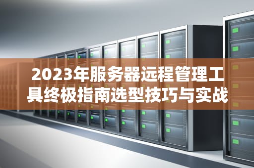 2023年服务器远程管理工具终极指南选型技巧与实战经验分享