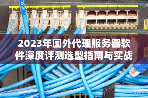 2023年国外代理服务器软件深度评测选型指南与实战技巧