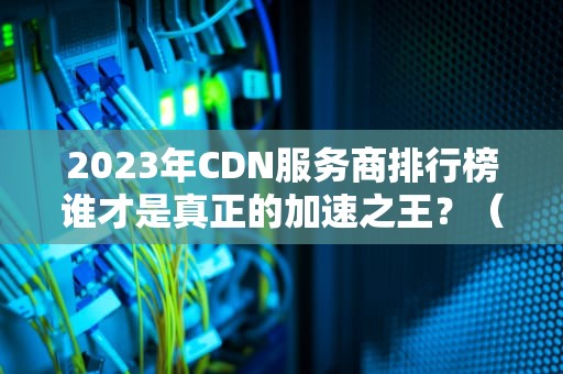 2023年CDN服务商排行榜谁才是真正的加速之王？（附避坑指南）