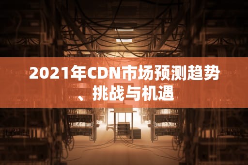 2021年CDN市场预测趋势、挑战与机遇