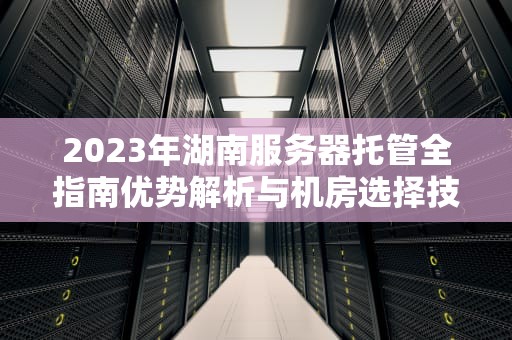 2023年湖南服务器托管全指南优势解析与机房选择技巧