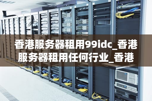 香港服务器租用99idc_香港服务器租用任何行业_香港服务器租用99idc的优势与选择