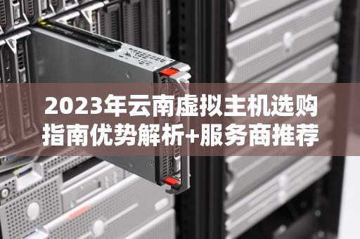 2023年云南虚拟主机选购指南优势解析+服务商推荐+避坑攻略