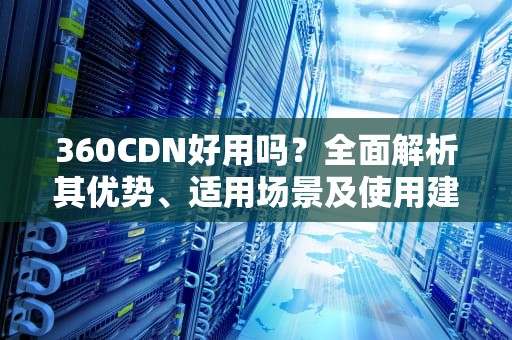 360CDN好用吗？全面解析其优势、适用场景及使用建议