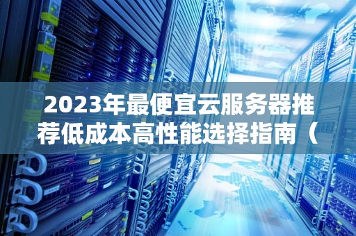 2023年最便宜云服务器推荐低成本高性能选择指南（附避坑技巧）