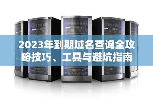 2023年到期域名查询全攻略技巧、工具与避坑指南