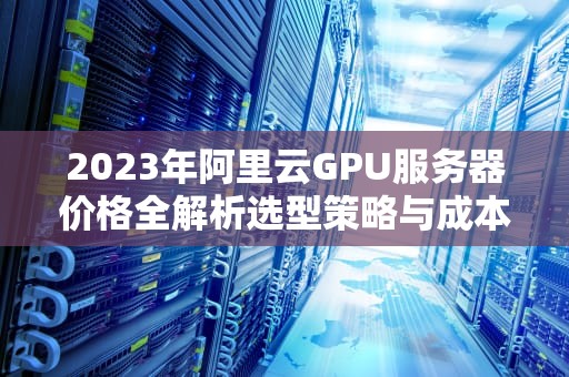 2023年阿里云GPU服务器价格全解析选型策略与成本优化指南