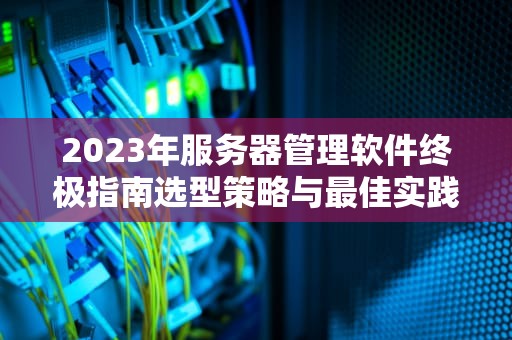2023年服务器管理软件终极指南选型策略与最佳实践