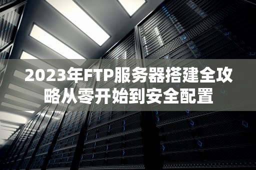 2023年FTP服务器搭建全攻略从零开始到安全配置