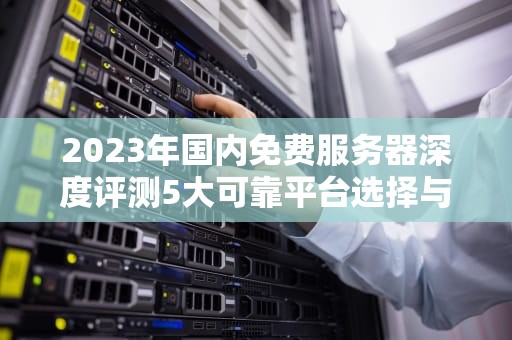 2023年国内免费服务器深度评测5大可靠平台选择与使用避坑指南