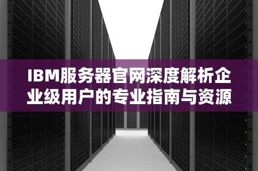 IBM服务器官网深度解析企业级用户的专业指南与资源宝库