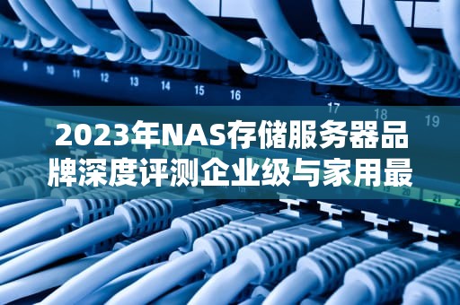 2023年NAS存储服务器品牌深度评测企业级与家用最佳选择指南