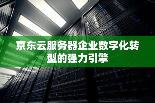 京东云服务器企业数字化转型的强力引擎