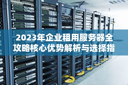 2023年企业租用服务器全攻略核心优势解析与选择指南