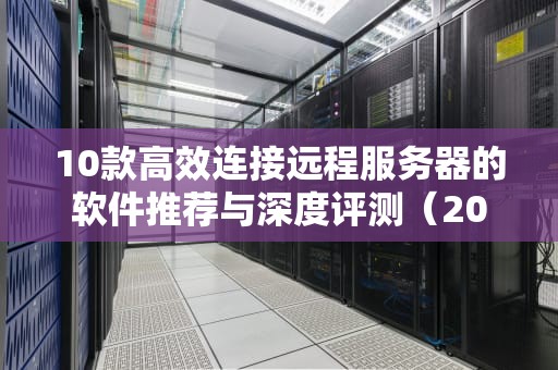 10款高效连接远程服务器的软件推荐与深度评测（2023年实用指南）