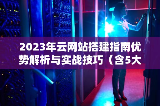 2023年云网站搭建指南优势解析与实战技巧（含5大选型建议）