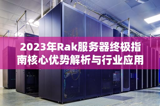 2023年Rak服务器终极指南核心优势解析与行业应用实践