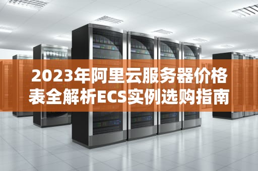 2023年阿里云服务器价格表全解析ECS实例选购指南与成本优化技巧
