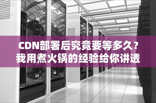 CDN部署后究竟要等多久？我用煮火锅的经验给你讲透这个事