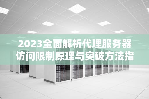2023全面解析代理服务器访问限制原理与突破方法指南