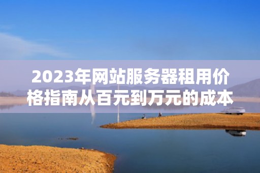 2023年网站服务器租用价格指南从百元到万元的成本解析与选择建议