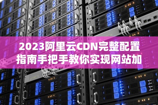 2023阿里云CDN完整配置指南手把手教你实现网站加速优化