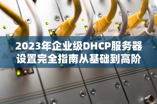 2023年企业级DHCP服务器设置完全指南从基础到高阶运维