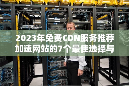 2023年免费CDN服务推荐加速网站的7个最佳选择与使用指南