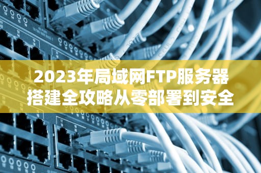 2023年局域网FTP服务器搭建全攻略从零部署到安全优化