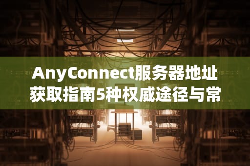 AnyConnect服务器地址获取指南5种权威途径与常见问题解答