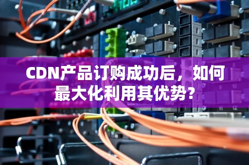CDN产品订购成功后，如何最大化利用其优势？