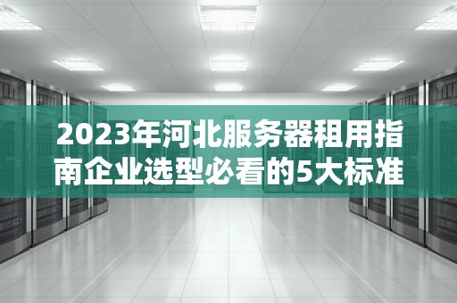 2023年河北服务器租用指南企业选型必看的5大标准与避坑建议