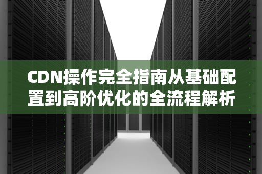 CDN操作完全指南从基础配置到高阶优化的全流程解析