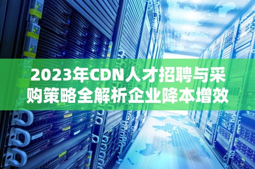 2023年CDN人才招聘与采购策略全解析企业降本增效实战指南