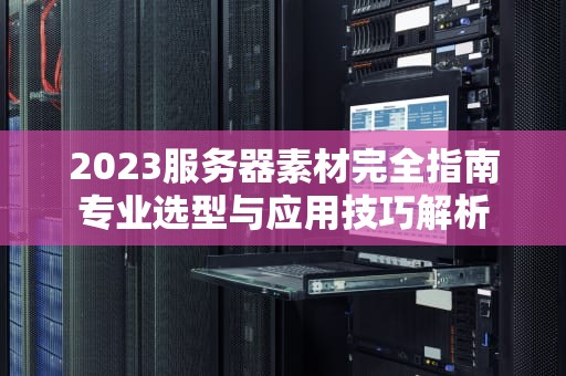 2023服务器素材完全指南专业选型与应用技巧解析