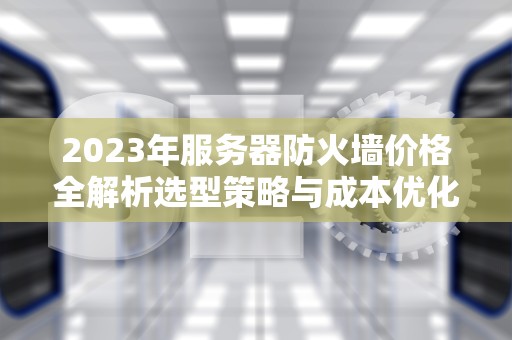 2023年服务器防火墙价格全解析选型策略与成本优化指南