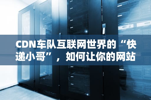 CDN车队互联网世界的“快递小哥”，如何让你的网站飞速到达用户手中？