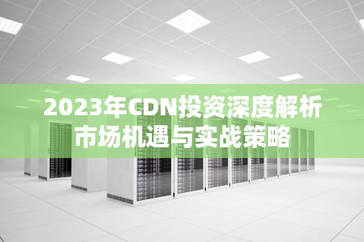 2023年CDN投资深度解析市场机遇与实战策略