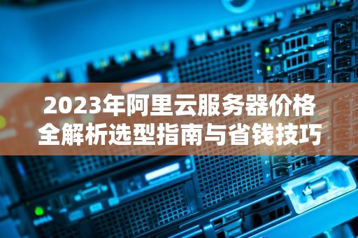 2023年阿里云服务器价格全解析选型指南与省钱技巧