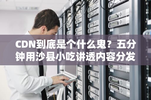 CDN到底是个什么鬼？五分钟用沙县小吃讲透内容分发网络
