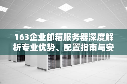 163企业邮箱服务器深度解析专业优势、配置指南与安全防护策略