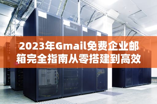 2023年Gmail免费企业邮箱完全指南从零搭建到高效管理